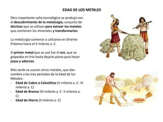 EDAD DE LOS METALES
Otro importante salto tecnológico se produjo con
el descubrimiento de la metalurgia, conjunto de
técnicas que se utilizan para extraer los metales
que contienen los minerales y transformarlos.
La metalurgia comenzó a utilizarse en Oriente
Próximo hacia el V milenio a. C.
El primer metal que se usó fue el oro, que se
golpeaba en frío hasta dejarlo plano para hacer
joyas y adornos.
Más tarde se usaron otros metales, que dan
nombre a los tres periodos de la Edad de los
Metales:
- Edad de Cobre o Calcolítico (V milenio a. C- III
milenio a. C)
- Edad de Bronce (III milenio a. C- II milenio a.
C)
- Edad de Hierro (II milenio a. C)
 