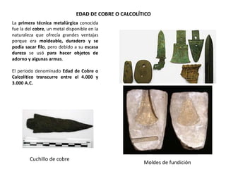 La primera técnica metalúrgica conocida
fue la del cobre, un metal disponible en la
naturaleza que ofrecía grandes ventajas
porque era moldeable, duradero y se
podía sacar filo, pero debido a su escasa
dureza se usó para hacer objetos de
adorno y algunas armas.
El periodo denominado Edad de Cobre o
Calcolítico transcurre entre el 4.000 y
3.000 A.C.
Moldes de fundición
EDAD DE COBRE O CALCOLÍTICO
Cuchillo de cobre
 