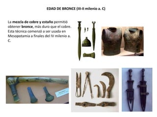 EDAD DE BRONCE (III-II milenio a. C)
La mezcla de cobre y estaño permitió
obtener bronce, más duro que el cobre.
Esta técnica comenzó a ser usada en
Mesopotamia a finales del IV milenio a.
C.
 