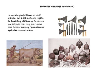 EDAD DEL HIERRO (II milenio a.C)
La metalurgia del hierro se inició
a finales del S. XIII a. C en la región
de Anatolia y el Cáucaso. Su dureza
y resistencia eran muy adecuadas
para fabricar armas y herramientas
agrícolas, como el arado.
 