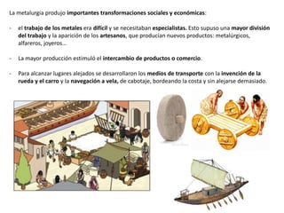 La metalurgia produjo importantes transformaciones sociales y económicas:
- el trabajo de los metales era difícil y se necesitaban especialistas. Esto supuso una mayor división
del trabajo y la aparición de los artesanos, que producían nuevos productos: metalúrgicos,
alfareros, joyeros…
- La mayor producción estimuló el intercambio de productos o comercio.
- Para alcanzar lugares alejados se desarrollaron los medios de transporte con la invención de la
rueda y el carro y la navegación a vela, de cabotaje, bordeando la costa y sin alejarse demasiado.
 