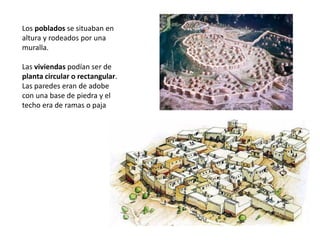 Los poblados se situaban en
altura y rodeados por una
muralla.
Las viviendas podían ser de
planta circular o rectangular.
Las paredes eran de adobe
con una base de piedra y el
techo era de ramas o paja
 