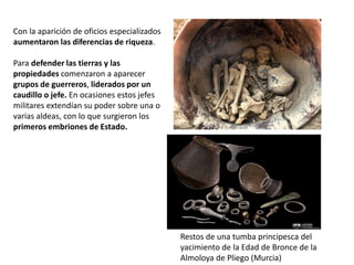 Con la aparición de oficios especializados
aumentaron las diferencias de riqueza.
Para defender las tierras y las
propiedades comenzaron a aparecer
grupos de guerreros, liderados por un
caudillo o jefe. En ocasiones estos jefes
militares extendían su poder sobre una o
varias aldeas, con lo que surgieron los
primeros embriones de Estado.
Restos de una tumba principesca del
yacimiento de la Edad de Bronce de la
Almoloya de Pliego (Murcia)
 