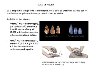 EDAD DE PIEDRA
- PALEOLÍTICO («piedra vieja»),
que se desarrolló entre hace
2,3 millones de años y el
10.000 a. C. Los instrumentos
se hacían con piedra tallada.
- NEOLÍTICO («piedra nueva»),
entre el 10.000 a. C y el 5.000
a. C. Los instrumentos se
hacían con piedra pulida.
Es la etapa más antigua de la Prehistoria, en la que los utensilios usados por los
homínidos y los primeros humanos se realizaban en piedra.
Se divide en dos etapas:
DOS FORMAS DE OBTENER OBJETOS: TALLA (PALEOLÍTICO) Y
PULIMENTACIÓN (NEOLÍTICO)
 