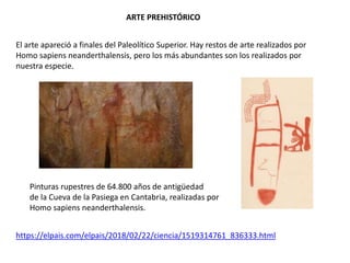 ARTE PREHISTÓRICO
El arte apareció a finales del Paleolítico Superior. Hay restos de arte realizados por
Homo sapiens neanderthalensis, pero los más abundantes son los realizados por
nuestra especie.
https://elpais.com/elpais/2018/02/22/ciencia/1519314761_836333.html
Pinturas rupestres de 64.800 años de antigüedad
de la Cueva de la Pasiega en Cantabria, realizadas por
Homo sapiens neanderthalensis.
 