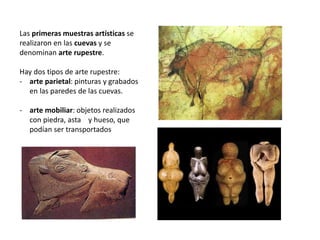 Las primeras muestras artísticas se
realizaron en las cuevas y se
denominan arte rupestre.
Hay dos tipos de arte rupestre:
- arte parietal: pinturas y grabados
en las paredes de las cuevas.
- arte mobiliar: objetos realizados
con piedra, asta y hueso, que
podían ser transportados
 