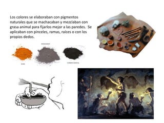 Los colores se elaboraban con pigmentos
naturales que se machacaban y mezclaban con
grasa animal para fijarlos mejor a las paredes. Se
aplicaban con pinceles, ramas, raíces o con los
propios dedos.
 