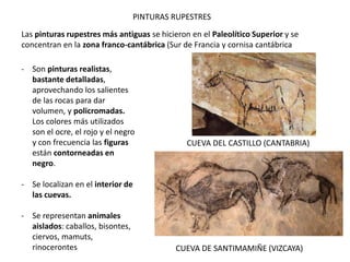 PINTURAS RUPESTRES
Las pinturas rupestres más antiguas se hicieron en el Paleolítico Superior y se
concentran en la zona franco-cantábrica (Sur de Francia y cornisa cantábrica
- Son pinturas realistas,
bastante detalladas,
aprovechando los salientes
de las rocas para dar
volumen, y policromadas.
Los colores más utilizados
son el ocre, el rojo y el negro
y con frecuencia las figuras
están contorneadas en
negro.
- Se localizan en el interior de
las cuevas.
- Se representan animales
aislados: caballos, bisontes,
ciervos, mamuts,
rinocerontes
CUEVA DEL CASTILLO (CANTABRIA)
CUEVA DE SANTIMAMIÑE (VIZCAYA)
 
