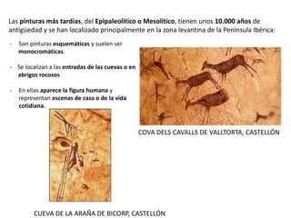 Las pinturas más tardías, del Epipaleolítico o Mesolítico, tienen unos 10.000 años de
antigüedad y se han localizado principalmente en la zona levantina de la Península Ibérica:
- Son pinturas esquemáticas y suelen ser
monocromáticas.
- Se localizan a las entradas de las cuevas o en
abrigos rocosos
- En ellas aparece la figura humana y
representan escenas de caza o de la vida
cotidiana.
COVA DELS CAVALLS DE VALLTORTA, CASTELLÓN
CUEVA DE LA ARAÑA DE BICORP, CASTELLÓN
 