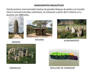 MONUMENTOS MEGALÍTICOS
Construcciones monumentales hechas de grandes bloques de piedra con función
ritual o funeraria (tumbas colectivas). Se realizaron a partir del V milenio a.C y
durante casi 3000 años.
MENHIR
DOLMEN ALINEAMIENTO
CROMLECH SEPULCRO DE CORREDOR
 
