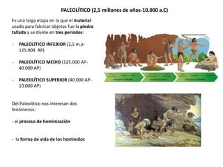 PALEOLÍTICO (2,5 millones de años-10.000 a.C)
Es una larga etapa en la que el material
usado para fabricar objetos fue la piedra
tallada y se divide en tres periodos:
- PALEOLÍTICO INFERIOR (2,5 m.a-
125.000 AP)
- PALEOLÍTICO MEDIO (125.000 AP-
40.000 AP)
- PALEOLÍTICO SUPERIOR (40.000 AP-
10.000 AP)
Del Paleolítico nos interesan dos
fenómenos:
- el proceso de hominización
- la forma de vida de los homínidos
 