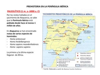 PREHISTORIA EN LA PENÍNSULA IBÉRICA
Por los restos hallados en el
yacimiento de Atapuerca, se sabe
que la Península Ibérica está
poblada desde hace al menos 1
millón de años.
En Atapuerca se han encontrado
restos de varias especies de
homínidos:
- Homo antecessor
- Homo heidelbergensis
- Homo sapiens neanderthalensis
- Homo sapiens sapiens
La primera y la última especie
llegaron de África.
PALEOLÍTICO (1 m. a- 6000 a. C)
 