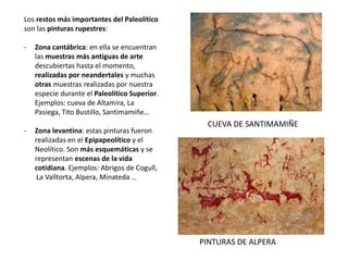 Los restos más importantes del Paleolítico
son las pinturas rupestres:
- Zona cantábrica: en ella se encuentran
las muestras más antiguas de arte
descubiertas hasta el momento,
realizadas por neandertales y muchas
otras muestras realizadas por nuestra
especie durante el Paleolítico Superior.
Ejemplos: cueva de Altamira, La
Pasiega, Tito Bustillo, Santimamiñe…
- Zona levantina: estas pinturas fueron
realizadas en el Epipapeolítico y el
Neolítico. Son más esquemáticas y se
representan escenas de la vida
cotidiana. Ejemplos: Abrigos de Cogull,
La Valltorta, Alpera, Minateda …
PINTURAS DE ALPERA
CUEVA DE SANTIMAMIÑE
 