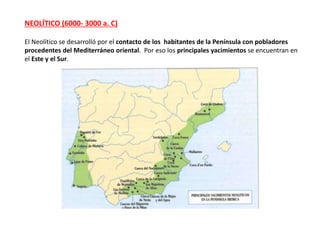 NEOLÍTICO (6000- 3000 a. C)
El Neolítico se desarrolló por el contacto de los habitantes de la Península con pobladores
procedentes del Mediterráneo oriental. Por eso los principales yacimientos se encuentran en
el Este y el Sur.
 