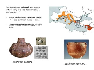 Se desarrollaron varias culturas, que se
diferencian por el tipo de cerámica que
elaboraban:
- Costa mediterránea: cerámica cardial,
decorada con incisiones de conchas.
- Andalucía: cerámica almagra, de color
rojizo
CERÁMICA CARDIAL
CERÁMICA ALMAGRA
 