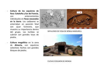 - Cultura de los sepulcros de
fosa: Cataluña y Sur de Francia,
con enterramientos
individuales en fosas excavadas
en la tierra. Los cadáveres se
enterraban en posición fetal
con ajuar funerario, que
muestra su importancia dentro
del grupo. Las tumbas se
cubrían con grandes losas de
piedra.
- Cultura megalítica en la zona
de Almería, con sepulcros
colectivos hechos con grandes
bloques de piedra.
SEPULCROS DE FOSA DE BÒBILA MADURELL
CUEVA O DOLMEN DE MENGA
 