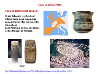 EDAD DE LOS METALES
EDAD DE COBRE (3000-2250 a.C)
El uso del cobre se difundió al
mismo tiempo que la cerámica
campaniforme y los monumentos
megalíticos.
En la Península destaca el poblado
de Los Millares en Almería.
ÍDOLOS
http://algargosarte.blogspot.com/2014/10/idolos-antropomorfos-del-neolitico-y.html
 