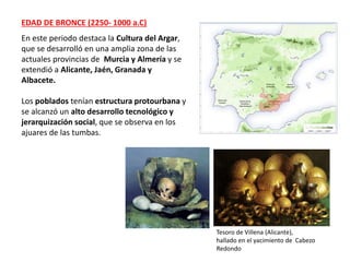 EDAD DE BRONCE (2250- 1000 a.C)
En este periodo destaca la Cultura del Argar,
que se desarrolló en una amplia zona de las
actuales provincias de Murcia y Almería y se
extendió a Alicante, Jaén, Granada y
Albacete.
Los poblados tenían estructura protourbana y
se alcanzó un alto desarrollo tecnológico y
jerarquización social, que se observa en los
ajuares de las tumbas.
Tesoro de Villena (Alicante),
hallado en el yacimiento de Cabezo
Redondo
 