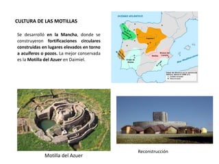 CULTURA DE LAS MOTILLAS
Se desarrolló en la Mancha, donde se
construyeron fortificaciones circulares
construidas en lugares elevados en torno
a acuíferos o pozos. La mejor conservada
es la Motilla del Azuer en Daimiel.
Motilla del Azuer
Reconstrucción
 