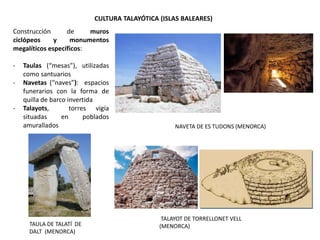 TAULA DE TALATÍ DE
DALT (MENORCA)
NAVETA DE ES TUDONS (MENORCA)
TALAYOT DE TORRELLONET VELL
(MENORCA)
CULTURA TALAYÓTICA (ISLAS BALEARES)
Construcción de muros
ciclópeos y monumentos
megalíticos específicos:
- Taulas (“mesas”), utilizadas
como santuarios
- Navetas (“naves”): espacios
funerarios con la forma de
quilla de barco invertida
- Talayots, torres vigía
situadas en poblados
amurallados
 