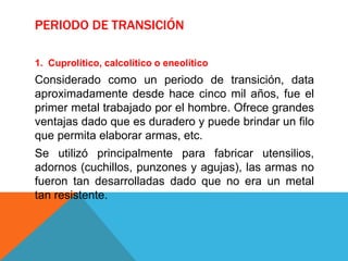 PERIODO DE TRANSICIÓN
1. Cuprolítico, calcolítico o eneolítico
Considerado como un periodo de transición, data
aproximadamente desde hace cinco mil años, fue el
primer metal trabajado por el hombre. Ofrece grandes
ventajas dado que es duradero y puede brindar un filo
que permita elaborar armas, etc.
Se utilizó principalmente para fabricar utensilios,
adornos (cuchillos, punzones y agujas), las armas no
fueron tan desarrolladas dado que no era un metal
tan resistente.
 