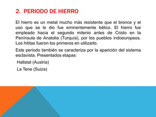 2. PERIODO DE HIERRO
El hierro es un metal mucho más resistente que el bronce y el
uso que se le dio fue eminentemente bélico. El hierro fue
empleado hacia el segundo milenio antes de Cristo en la
Península de Anatolia (Turquía), por los pueblos indoeuropeos.
Los hititas fueron los primeros en utilizarlo.
Este periodo también se caracteriza por la aparición del sistema
esclavista. Presentados etapas:
Hallstat (Austria)
La Tene (Suiza)
 