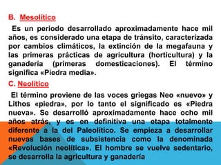 B. Mesolítico
Es un periodo desarrollado aproximadamente hace mil
años, es considerado una etapa de tránsito, caracterizada
por cambios climáticos, la extinción de la megafauna y
las primeras prácticas de agricultura (horticultura) y la
ganadería (primeras domesticaciones). El término
significa «Piedra media».
C. Neolítico
El término proviene de las voces griegas Neo «nuevo» y
Lithos «piedra», por lo tanto el significado es «Piedra
nueva». Se desarrolló aproximadamente hace ocho mil
años atrás, y es en definitiva una etapa totalmente
diferente a la del Paleolítico. Se empieza a desarrollar
nuevas bases de subsistencia como la denominada
«Revolución neolítica». El hombre se vuelve sedentario,
se desarrolla la agricultura y ganadería
 