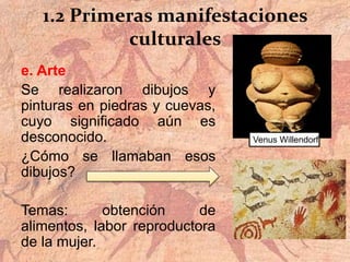 1.2 Primeras manifestaciones
culturales
e. Arte
Se realizaron dibujos y
pinturas en piedras y cuevas,
cuyo significado aún es
desconocido.
¿Cómo se llamaban esos
dibujos?
Temas: obtención de
alimentos, labor reproductora
de la mujer.
Venus Willendorf
 