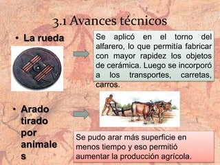 3.1 Avances técnicos
• La rueda Se aplicó en el torno del
alfarero, lo que permitía fabricar
con mayor rapidez los objetos
de cerámica. Luego se incorporó
a los transportes, carretas,
carros.
• Arado
tirado
por
animale
s
Se pudo arar más superficie en
menos tiempo y eso permitió
aumentar la producción agrícola.
 