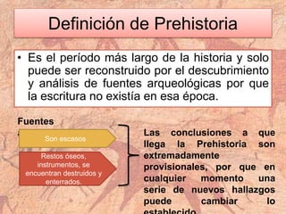 Definición de Prehistoria
• Es el período más largo de la historia y solo
puede ser reconstruido por el descubrimiento
y análisis de fuentes arqueológicas por que
la escritura no existía en esa época.
Fuentes
arqueológicas
Son escasos
Restos óseos,
instrumentos, se
encuentran destruidos y
enterrados.
Las conclusiones a que
llega la Prehistoria son
extremadamente
provisionales, por que en
cualquier momento una
serie de nuevos hallazgos
puede cambiar lo
 