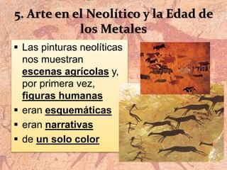 5. Arte en el Neolítico y la Edad de
los Metales
 Las pinturas neolíticas
nos muestran
escenas agrícolas y,
por primera vez,
figuras humanas
 eran esquemáticas
 eran narrativas
 de un solo color
 