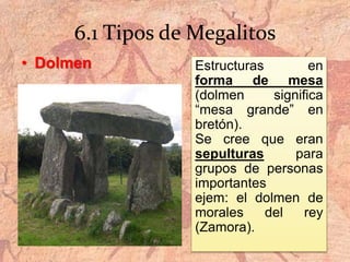 6.1 Tipos de Megalitos
• Dolmen Estructuras en
forma de mesa
(dolmen significa
“mesa grande” en
bretón).
Se cree que eran
sepulturas para
grupos de personas
importantes
ejem: el dolmen de
morales del rey
(Zamora).
 