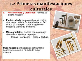 1.2 Primeras manifestaciones
culturales
a. Herramientas y utensilios: hechas de
piedra y hueso.
- Piedra tallada: se golpeaba una contra
otra hasta darle la forma adecuada. Se
usaba para raspar, cortar o agujerear
huesos y pieles de animales.
- Más complejos: piedras con un mango
de madera, como por ejemplo:
lanzas – punzones – arcos y flechas.
Importancia: permitieron al ser humano
desenvolverse en el mundo de mejor
manera.
 