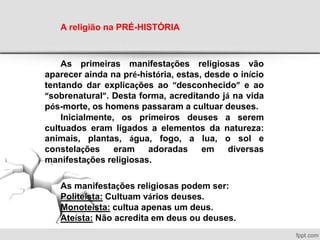 A religião na PRÉ-HISTÓRIA
As primeiras manifestações religiosas vão
aparecer ainda na pré-história, estas, desde o início
tentando dar explicações ao “desconhecido” e ao
“sobrenatural”. Desta forma, acreditando já na vida
pós-morte, os homens passaram a cultuar deuses.
Inicialmente, os primeiros deuses a serem
cultuados eram ligados a elementos da natureza:
animais, plantas, água, fogo, a lua, o sol e
constelações eram adoradas em diversas
manifestações religiosas.
As manifestações religiosas podem ser:
Politeísta: Cultuam vários deuses.
Monoteísta: cultua apenas um deus.
Ateísta: Não acredita em deus ou deuses.
 