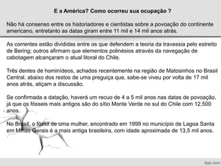 E a América? Como ocorreu sua ocupação ?
Não há consenso entre os historiadores e cientistas sobre a povoação do continente
americano, entretanto as datas giram entre 11 mil e 14 mil anos atrás.
As correntes estão divididas entre os que defendem a teoria da travessia pelo estreito
de Bering; outros afirmam que elementos polinésios através da navegação de
cabotagem alcançaram o atual litoral do Chile.
Três dentes de hominídeos, achados recentemente na região de Matosinhos no Brasil
Central, abaixo dos restos de uma preguiça que, sabe-se viveu por volta de 17 mil
anos atrás, atiçam a discussão.
Se confirmada a datação, haverá um recuo de 4 a 5 mil anos nas datas de povoação,
já que os fósseis mais antigos são do sítio Monte Verde no sul do Chile com 12.500
anos.
No Brasil, o fóssil de uma mulher, encontrado em 1999 no município de Lagoa Santa
em Minas Gerais é a mais antiga brasileira, com idade aproximada de 13,5 mil anos.
 