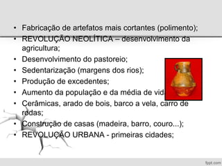 • Fabricação de artefatos mais cortantes (polimento);
• REVOLUÇÃO NEOLÍTICA – desenvolvimento da
agricultura;
• Desenvolvimento do pastoreio;
• Sedentarização (margens dos rios);
• Produção de excedentes;
• Aumento da população e da média de vida;
• Cerâmicas, arado de bois, barco a vela, carro de
rodas;
• Construção de casas (madeira, barro, couro...);
• REVOLUÇÃO URBANA - primeiras cidades;
 