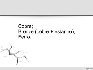Cobre;
Bronze (cobre + estanho);
Ferro.
 