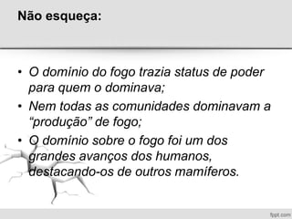 Não esqueça:
• O domínio do fogo trazia status de poder
para quem o dominava;
• Nem todas as comunidades dominavam a
“produção” de fogo;
• O domínio sobre o fogo foi um dos
grandes avanços dos humanos,
destacando-os de outros mamíferos.
 