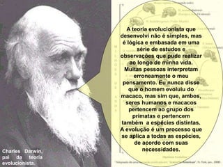 Charles Darwin,
pai da teoria
evolucionista.
A teoria evolucionista que
desenvolvi não é simples, mas
é lógica e embasada em uma
série de estudos e
observações que pude realizar
ao longo de minha vida.
Muitas pessoas interpretam
erroneamente o meu
pensamento. Eu nunca disse
que o homem evoluiu do
macaco, mas sim que, ambos,
seres humanos e macacos
pertencem ao grupo dos
primatas e pertencem
também a espécies distintas.
A evolução é um processo que
se aplica a todas as espécies,
de acordo com suas
necessidades.
 