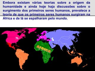 Embora existam várias teorias sobre a origem da
humanidade e ainda hoje haja discussões sobre o
surgimento dos primeiros seres humanos, prevalece a
teoria de que os primeiros seres humanos surgiram na
África e de lá se espalharam pelo mundo.
 