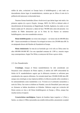 millón de años, evolucionó en Europa hacia el heildelbergensis y más tarde sus
descendientes dieron lugar al neanderthalensis, mientras que en África el resto de la
población del antecessor evolucionaba hacia
Nuestras formas homínidas (Homo rhodesiensis) que darían lugar más tarde a los
primeros sapiens (La especie Elegida, Arsuaga, 2007). En 2010 se informó sobre el
descubrimiento de herramientas en Happisburgh, Norfolk, Inglaterra, las cuales se cree
fueron usadas por H. antecessor y datan de hace 780.000 años antes del presente. Los
estudios de Pääbo demuestran que en la Sima de los Huesos no teníamos
heidelbergensis, sino otros neandertales arcaicos.
Homo heidelbergensis: sus restos más antiguos —no tienen más de 600.000 años
BP— fueron encontrados en Alemania. Se extinguió en torno a los 250.000 años BP. Es
un antepasado directo del Hombre de Neandertal en Europa.
Homo rhodesiensis: Se trata de un homínido que vivió sólo en África entre los
años 600.000-160.000 BP. Con una capacidad craneana de 1.300 cc, muestra rasgos
muy contemporáneos. Según Tim White, es antecesor del Homo sapiens idaltu.
3.2. Los Neandertales
Cronología. Aunque el Homo neanderthalensis ha sido considerado con
frecuencia como subespecie de Homo sapiens, el análisis del ADN mitocondrial de
fósiles de H. neanderthalensis sugiere que la diferencia existente es suficiente para
considerarlos dos especies diferentes. Se extiende desde hace 230.000-28.000 años BP,
aunque esta cronología es muy imprecisa debido a la falta de acuerdo sobre considerar a
los anteneandertales como neandertales o no. Vivieron en el continente euroasiático y
norte de África. Sus restos se hallaron en Neander, cerca de Dusseldorf, pero antes que
en Alemania se habían descubierto en Gibraltar. Debieron surgir por evolución del
Homo erectus en Asia y del Homo heidelbergensis en Europa y África, aunque hay
muchas teorías al respecto.
Características morfológicas. Especie de hombres bajos (superior a 1,55m) y
fuertes, su cráneo (1.500cc) presentaba una notable dolicocefalia: pinzamiento occipital
 