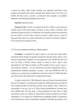 a manera de moño, región frontal achatada, arco superciliar prominente, rostro
prognato, cara grande, nariz ancha y achatada (para calentar mejor el aire frío) y sin
barbilla. De fémur corto y curvado, su constitución física responde a una perfecta
adaptación al periodo glaciar (disipaban menos calor).
Industria. Paleolítico medio.
Formas de vida. Vivieron en la glaciación de Riss y Würm y convivieron con
animales como el rinoceronte lanudo, el mamut, el reno, el lobo y el bisonte. Eran
cazadores de grupos de entre 8 y 30 individuos. Sus coprolitos muestran una proporción
de carne similar a la de los lobos. Vivieron en cuevas y abrigos rocosos y usaron el
fuego para tener calor, luz y cocinar. Inhumaban a los muertos con prácticas religiosas.
Con él quizá hiciera su aparición el arte.
3.3. Los seres humanos modernos: Homo sapiens
Cronología. La aparición de nuestra especie es un tema muy controvertido,
actualmente hemos llegado a la siguiente conciliación: llamamos Homo sapiens o seres
humanos atómicamente modernos a los que aparecieron hace 250.000 años BP en el
norte de África y Próximo Oriente, donde se situaría el Homo sapiens idaltu
(encontrado por Tim White en Etiopía en 1997); también al Homo sapiens sapiens o
seres humanos modernos —los que manifiestan las mismas características físicas y
comportamiento simbólico semejantes a nosotros— hace unos 200.000 años BP. En
cualquier caso, tuvieron que ser poblaciones escasas de no más de 30.000 individuos
que sobrevivieron a duras penas hasta su expansión por Europa.
La madre común de los 7.000 millones de seres que forman la humanidad actual
fue una "Eva africana". Las pruebas de los análisis de ADNm demuestran que todas las
razas actuales proceden de mutaciones de dicho tronco genético común. Nuestra Eva
mitocondrial se cree que vivió en el África Oriental (probablemente Tanzania) hace
unos 200.000 años. Por otra parte, la línea patrilineal nos lleva hasta el Adán
cromosómico, quien nos confirma un origen para los humanos modernos en el África
subsahariana y se le calcula unos 140.000 años de antigüedad. Queda ya rechazada la
tesis tradicional que sostenía la procedencia neandertal, afirmándse que pudieran venir
 