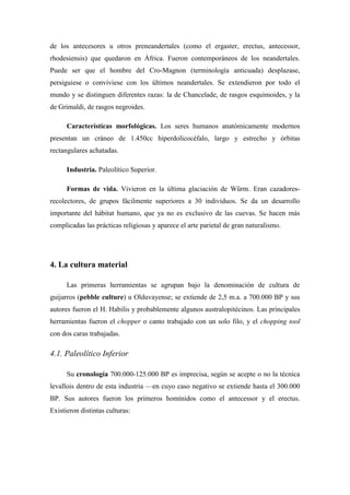 de los antecesores u otros preneandertales (como el ergaster, erectus, antecessor,
rhodesiensis) que quedaron en África. Fueron contemporáneos de los neandertales.
Puede ser que el hombre del Cro-Magnon (terminología anticuada) desplazase,
persiguiese o conviviese con los últimos neandertales. Se extendieron por todo el
mundo y se distinguen diferentes razas: la de Chancelade, de rasgos esquimoides, y la
de Grimaldi, de rasgos negroides.
Características morfológicas. Los seres humanos anatómicamente modernos
presentan un cráneo de 1.450cc hiperdolicocéfalo, largo y estrecho y órbitas
rectangulares achatadas.
Industria. Paleolítico Superior.
Formas de vida. Vivieron en la última glaciación de Würm. Eran cazadores-
recolectores, de grupos fácilmente superiores a 30 individuos. Se da un desarrollo
importante del hábitat humano, que ya no es exclusivo de las cuevas. Se hacen más
complicadas las prácticas religiosas y aparece el arte parietal de gran naturalismo.
4. La cultura material
Las primeras herramientas se agrupan bajo la denominación de cultura de
guijarros (pebble culture) u Olduvayense; se extiende de 2,5 m.a. a 700.000 BP y sus
autores fueron el H. Habilis y probablemente algunos australopitécinos. Las principales
herramientas fueron el chopper o canto trabajado con un solo filo, y el chopping tool
con dos caras trabajadas.
4.1. Paleolítico Inferior
Su cronología 700.000-125.000 BP es imprecisa, según se acepte o no la técnica
levallois dentro de esta industria —en cuyo caso negativo se extiende hasta el 300.000
BP. Sus autores fueron los primeros homínidos como el antecessor y el erectus.
Existieron distintas culturas:
 