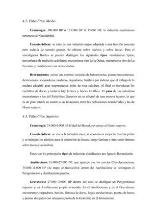 4.2. Paleolítico Medio
Cronología: 300.000 BP ó 125.000 BP al 35.000 BP, la industria musteriense
pertenece al Neanderthal.
Características: se trata de una industria mejor adaptada a una función concreta
pero todavía de tamaño grande. Se obtiene sobre núcleos y sobre lascas. Para el
investigador Bordes se pueden distinguir los siguientes tipos: musteriense típico,
musteriense de tradición achelense, musteriense tipo de la Quina, musteriense tipo de La
Ferraisie y musteriense con denticulados.
Herramientas: existe una enorme variedad de herramientas, puntas musterienses,
denticulados, escotaduras, raederas, raspadores, buriles (que indican que el trabajo de la
madera adquirió gran importancia), bolas de roca calcárea. Al final se introducen los
cuchillos de dorso y todavía hay bifaces y lascas levallois. El paso de las industrias
musterienses a las del Paleolítico Superior no se efectuó de una manera tajante, lo que
es de gran interés en cuanto a las relaciones entre las poblaciones neandertales y las de
Homo sapiens.
4.3. Paleolítico Superior
Cronología: 35.000-9.000 BP (Edad del Reno), pertenece al Homo sapiens.
Características: se inicia la industria ósea, se economiza mejor la materia prima
y se trabajan los núcleos para la obtención de lascas, luego láminas y más tarde láminas
sobre lascas (laminillas).
Éstos son los principales tipos de industrias clasificados por Ignacio Barandiarán:
Auriñaciense 31.000-27.000 BP, que aparece tras los niveles Châtelperroniense
35.000-31.000 BP (de etapa de transición); dentro del Auriñaciense se distinguen el
Perigordiense y Auriñaciense propio.
Gravetiense 27.000-19.000 BP dentro del cual se distingue un Perigordiense
superior y un Auriñaciense propio avanzado. En el Auriñaciense y en el Gravetiense
encontramos raspadores, buriles, láminas de dorso, hojas auriñacienses, puntas de hueso
y puntas alargadas con retoques (punta de la Gravette) en el Gravetiense.
 