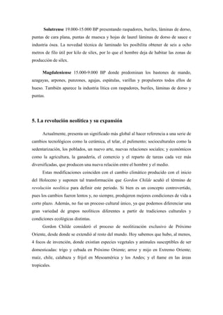 Solutrense 19.000-15.000 BP presentando raspadores, buriles, láminas de dorso,
puntas de cara plana, puntas de muesca y hojas de laurel láminas de dorso de sauce e
industria ósea. La novedad técnica de laminado les posibilita obtener de seis a ocho
metros de filo útil por kilo de sílex, por lo que el hombre deja de habitar las zonas de
producción de sílex.
Magdaleniense 15.000-9.000 BP donde predominan los bastones de mando,
azagayas, arpones, punzones, agujas, espátulas, varillas y propulsores todos ellos de
hueso. También aparece la industria lítica con raspadores, buriles, láminas de dorso y
puntas.
5. La revolución neolítica y su expansión
Actualmente, presenta un significado más global al hacer referencia a una serie de
cambios tecnológicos como la cerámica, el telar, el pulimento; socioculturales como la
sedentarización, los poblados, un nuevo arte, nuevas relaciones sociales; y económicos
como la agricultura, la ganadería, el comercio y el reparto de tareas cada vez más
diversificadas, que producen una nueva relación entre el hombre y el medio.
Estas modificaciones coinciden con el cambio climático producido con el inicio
del Holoceno y suponen tal transformación que Gordon Childe acuñó el término de
revolución neolítica para definir este periodo. Si bien es un concepto controvertido,
pues los cambios fueron lentos y, no siempre, produjeron mejores condiciones de vida a
corto plazo. Además, no fue un proceso cultural único, ya que podemos diferenciar una
gran variedad de grupos neolíticos diferentes a partir de tradiciones culturales y
condiciones ecológicas distintas.
Gordon Childe consideró el proceso de neolitización exclusivo de Próximo
Oriente, desde donde se extendió al resto del mundo. Hoy sabemos que hubo, al menos,
4 focos de invención, donde existían especies vegetales y animales susceptibles de ser
domesticadas: trigo y cebada en Próximo Oriente; arroz y mijo en Extremo Oriente;
maíz, chile, calabaza y frijol en Mesoamérica y los Andes; y el ñame en las áreas
tropicales.
 