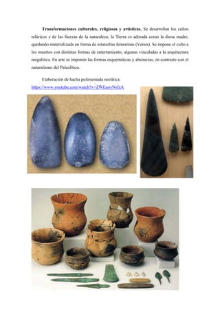 Transformaciones culturales, religiosas y artísticas. Se desarrollan los cultos
telúricos y de las fuerzas de la naturaleza; la Tierra es adorada como la diosa madre,
quedando materializada en forma de estatuillas femeninas (Venus). Se impone el culto a
los muertos con distintas formas de enterramiento, algunas vinculadas a la arquitectura
megalítica. En arte se imponen las formas esquemáticas y abstractas, en contraste con el
naturalismo del Paleolítico.
Elaboración de hacha pulimentada neolítica:
https://www.youtube.com/watch?v=ZWEuoyNsfzA
 