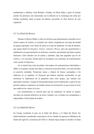 mediterránea y atlántica, Gran Bretaña e Irlanda, los Países Bajos y parte de Europa
central. Su presencia está relacionada con la difusión de la metalurgia del cobre por
Europa occidental, hasta el punto de haberse convertido en fósil director de esta
expansión.
6.2. La Edad del Bronce
Durante el Bronce Medio y sobre un territorio que prácticamente coinciden con el
mismo espacio de Unetice, se extendió esta cultura, integrada por una gran diversidad
de grupos regionales, cuyo factor de unión es el tipo de sepulturas. Se trata de túmulos,
que siguen desde los Kurganes, Unetice, Armórica, Wessex, pero que generalizaron e
implantaron con gran profusión en territorios concretos, presentando peculiares ajuares
funerarios. Estos túmulos son de piedra y redondos, algo más pequeños que los de
Unetice, y en ocasiones forman parte de necrópolis con centenares de enterramientos
como sucede en Haguenau.
En su interior hay cistas de piedra o de madera con enterramientos individuales o
dobles. Los grupos sociales más bajos se entierran en posición fetal, y los más elevados
en posición extendida. Numerosas armas y objetos de bronce acompañan a los
cadáveres en su sepultura. Es frecuente que hubiese animales sacrificados, lo que
testimonia la importancia de la ganadería entre estos grupos, que realizan una
agricultura cerealista. Aunque el ritual predominante será la inhumación, a partir de este
periodo empieza a registrarse un notable alcance de incineración, lo que avanza el éxito
que tendrá en los campos de urnas.
Los asentamientos se conocen peor que las sepulturas. Se ubican en lugares
elevados con sistemas defensivos de tierra o madera. Las viviendas son rectangulares o
trapezoidales. Están hechas de madera.
6.3. La Edad del Hierro
En Europa occidental el paso de la Edad del Bronce a la Edad del Hierro fue
tradicionalmente considerado consecuencia de las oleadas de guerreros hallstáticos de
finales del siglo IX y comienzos del VIII a.C. Durante largo tiempo se dividió a la Edad
 