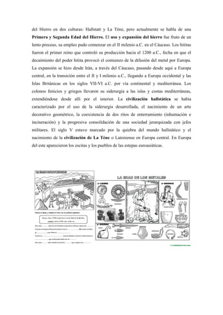 del Hierro en dos culturas: Hallstatt y La Tène, pero actualmente se habla de una
Primera y Segunda Edad del Hierro. El uso y expansión del hierro fue fruto de un
lento proceso, su empleo pudo comenzar en el II milenio a.C. en el Cáucaso. Los hititas
fueron el primer reino que controló su producción hacia el 1200 a.C., fecha en que el
decaimiento del poder hitita provocó el comienzo de la difusión del metal por Europa.
La expansión se hizo desde Irán, a través del Cáucaso, pasando desde aquí a Europa
central, en la transición entre el II y I milenio a.C., llegando a Europa occidental y las
Islas Británicas en los siglos VII-VI a.C. por vía continental y mediterránea. Los
colonos fenicios y griegos llevaron su siderurgia a las islas y costas mediterráneas,
extendiéndose desde allí por el interior. La civilización hallstática se había
caracterizado por el uso de la siderurgia desarrollada, el nacimiento de un arte
decorativo geométrico, la coexistencia de dos ritos de enterramiento (inhumación e
incineración) y la progresiva consolidación de una sociedad jerarquizada con jefes
militares. El siglo V estuvo marcado por la quiebra del mundo hallstático y el
nacimiento de la civilización de La Tène o Lateniense en Europa central. En Europa
del este aparecieron los escitas y los pueblos de las estepas euroasiáticas.
 