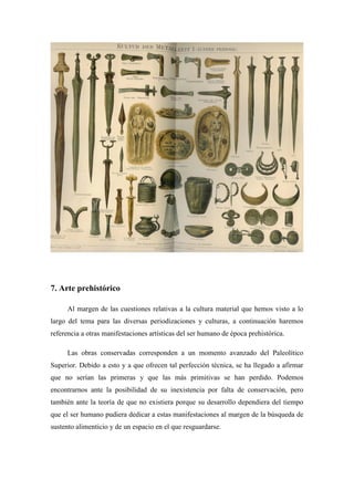 7. Arte prehistórico
Al margen de las cuestiones relativas a la cultura material que hemos visto a lo
largo del tema para las diversas periodizaciones y culturas, a continuación haremos
referencia a otras manifestaciones artísticas del ser humano de época prehistórica.
Las obras conservadas corresponden a un momento avanzado del Paleolítico
Superior. Debido a esto y a que ofrecen tal perfección técnica, se ha llegado a afirmar
que no serían las primeras y que las más primitivas se han perdido. Podemos
encontrarnos ante la posibilidad de su inexistencia por falta de conservación, pero
también ante la teoría de que no existiera porque su desarrollo dependiera del tiempo
que el ser humano pudiera dedicar a estas manifestaciones al margen de la búsqueda de
sustento alimenticio y de un espacio en el que resguardarse.
 