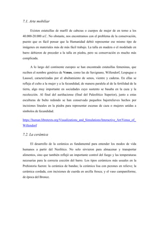 7.1. Arte mobiliar
Existen estatuillas de marfil de cabezas o cuerpos de mujer de en torno a los
40.000-20.000 a.C. No obstante, nos encontramos con el problema de la conservación,
puesto que es fácil pensar que la Humanidad debió representar ese mismo tipo de
imágenes en materiales más de más fácil trabajo. La talla en madera o el modelado en
barro debieron de preceder a la talla en piedra, pero su conservación es mucho más
complicada.
A lo largo del continente europeo se han encontrado estatuillas femeninas, que
reciben el nombre genérico de Venus, como las de Savignano, Willendorf, Lespugue o
Laussel, caracterizadas por el abultamiento de senos, vientre y caderas. En ellas se
refleja el culto a la mujer y a la fecundidad, de manera paralela al de la fertilidad de la
tierra, algo muy importante en sociedades cuyo sustento se basaba en la caza y la
recolección. Al final del auriñaciense (final del Paleolítico Superior), junto a estas
esculturas de bulto redondo se han conservado pequeños bajorrelieves hechos por
incisiones lineales en la piedra para representar escenas de caza o mujeres unidas a
símbolos de fecundidad.
https://human.libretexts.org/Visualizations_and_Simulations/Interactive_Art/Venus_of_
Willendorf
7.2. La cerámica
El desarrollo de la cerámica es fundamental para entender los modos de vida
humanos a partir del Neolítico. No solo sirvieron para almacenar y transportar
alimentos, sino que también reflejó un importante control del fuego y las temperaturas
necesarias para la correcta cocción del barro. Los tipos cerámicos más usuales en la
Prehistoria fueron: la cerámica de bandas; la cerámica lisa con pezones en relieve; la
cerámica cordada, con incisiones de cuerda en arcilla fresca; y el vaso campaniforme,
de época del Bronce.
 